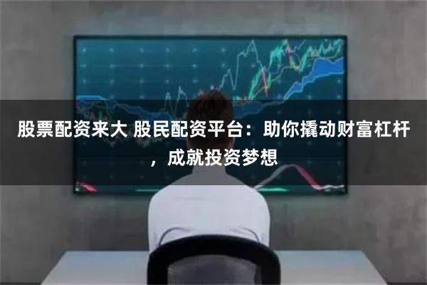 股票配资来大 股民配资平台：助你撬动财富杠杆，成就投资梦想