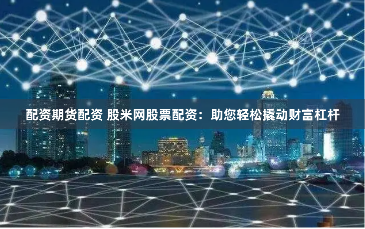 配资期货配资 股米网股票配资：助您轻松撬动财富杠杆