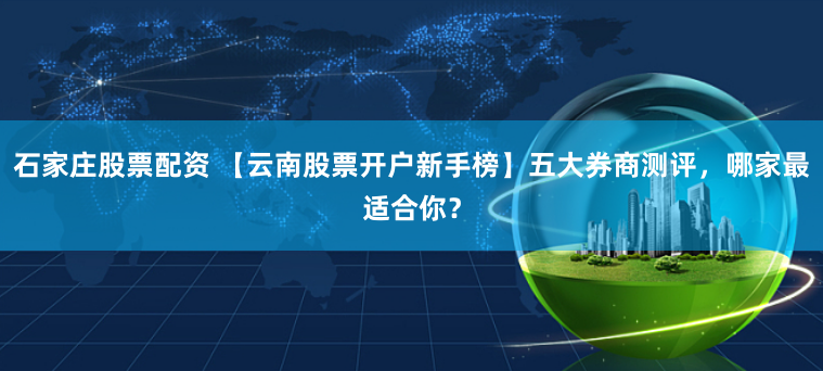 石家庄股票配资 【云南股票开户新手榜】五大券商测评，哪家最适合你？